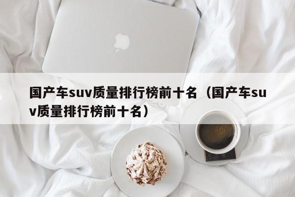 国产车suv质量排行榜前十名（国产车suv质量排行榜前十名）