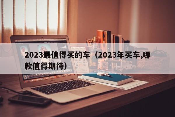 2023最值得买的车（2023年买车,哪款值得期待）