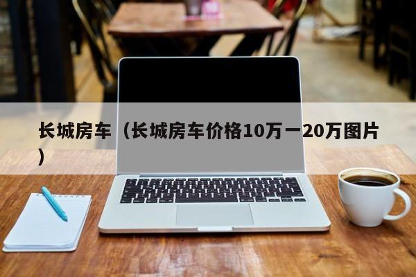 长城房车（长城房车价格10万一20万图片）