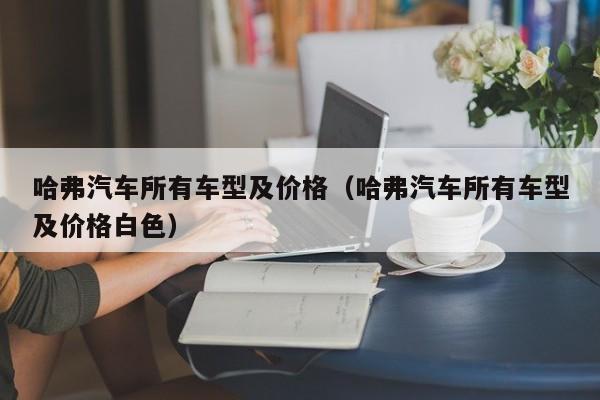 哈弗汽车所有车型及价格（哈弗汽车所有车型及价格白色）