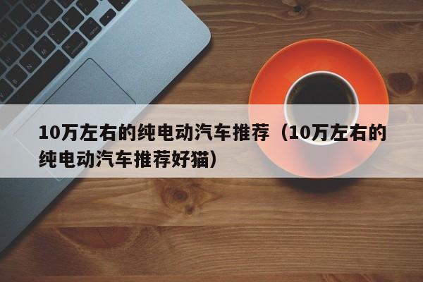 10万左右的纯电动汽车推荐（10万左右的纯电动汽车推荐好猫）