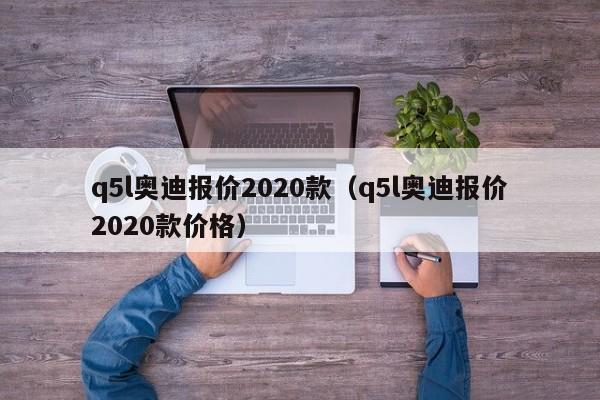 q5l奥迪报价2020款（q5l奥迪报价2020款价格）