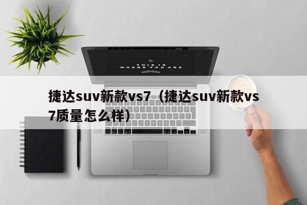 捷达suv新款vs7（捷达suv新款vs7质量怎么样）