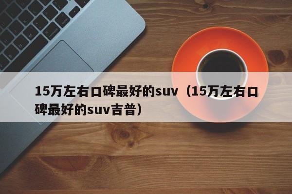 15万左右口碑最好的suv（15万左右口碑最好的suv吉普）