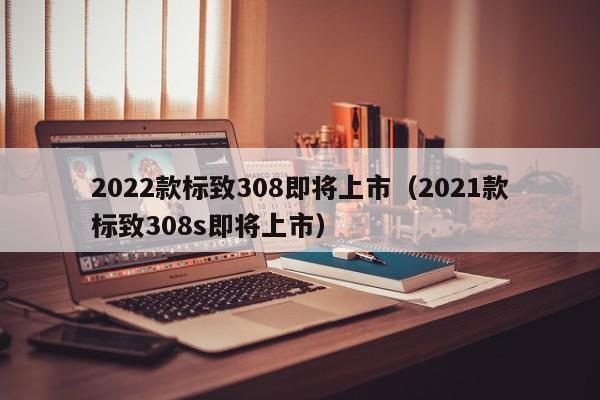 2022款标致308即将上市（2021款标致308s即将上市）