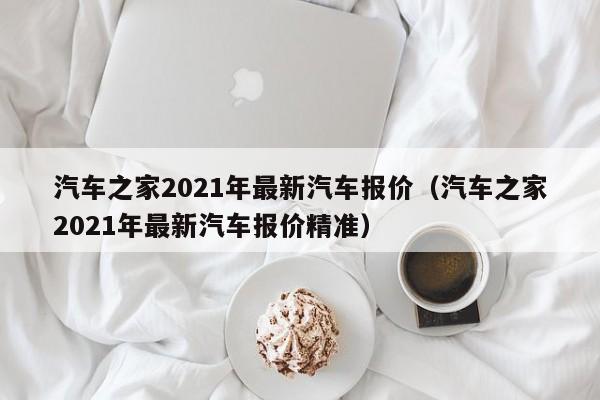 汽车之家2021年最新汽车报价（汽车之家2021年最新汽车报价精准）