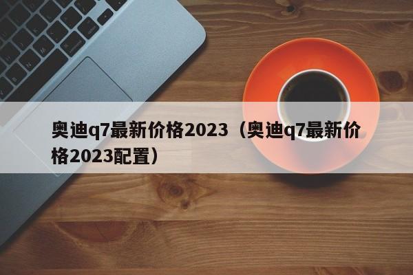 奥迪q7最新价格2023（奥迪q7最新价格2023配置）