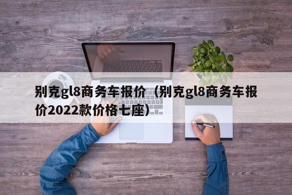 别克gl8商务车报价（别克gl8商务车报价2022款价格七座）