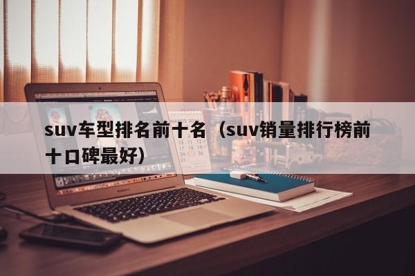 suv车型排名前十名（suv销量排行榜前十口碑最好）