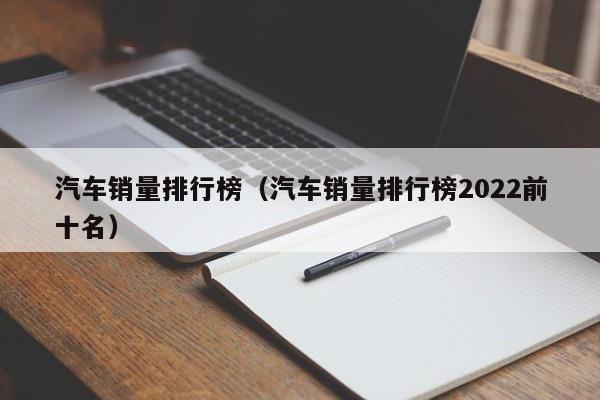 汽车销量排行榜（汽车销量排行榜2022前十名）