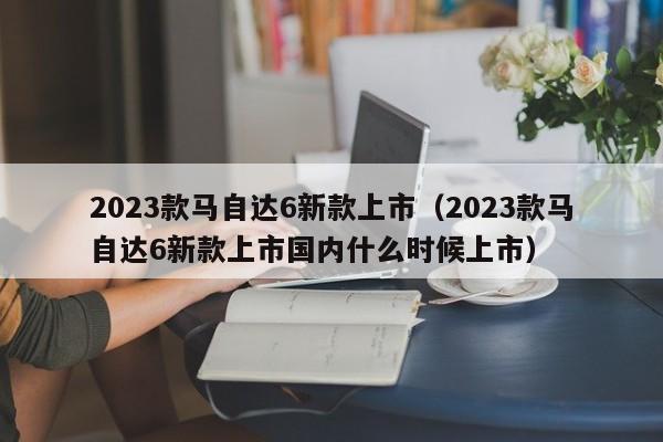 2023款马自达6新款上市（2023款马自达6新款上市国内什么时候上市）