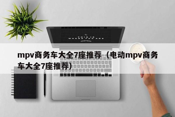 mpv商务车大全7座推荐（电动mpv商务车大全7座推荐）