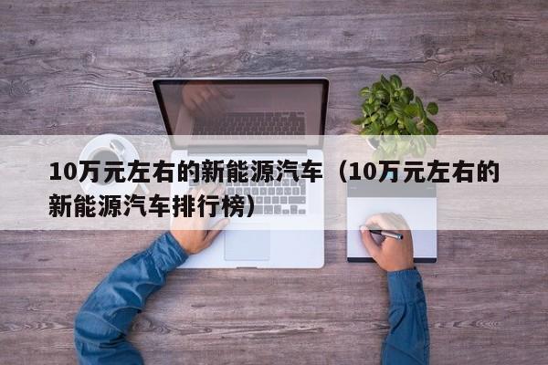 10万元左右的新能源汽车（10万元左右的新能源汽车排行榜）