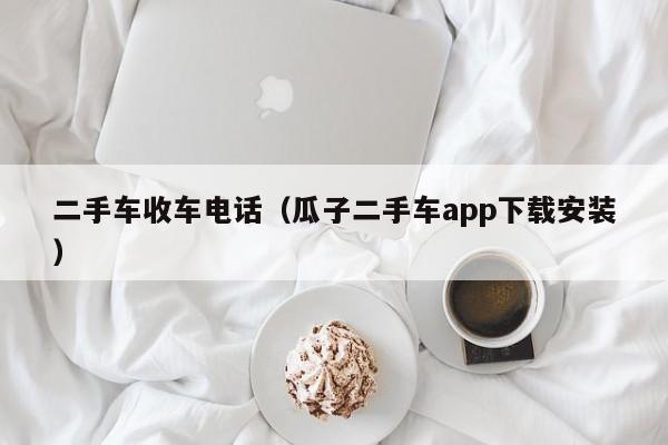 二手车收车电话（瓜子二手车app下载安装）