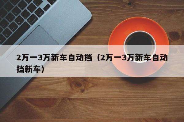 2万一3万新车自动挡（2万一3万新车自动挡新车）