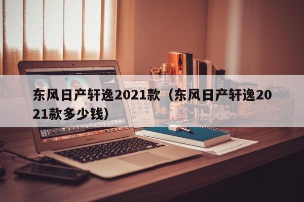 东风日产轩逸2021款（东风日产轩逸2021款多少钱）