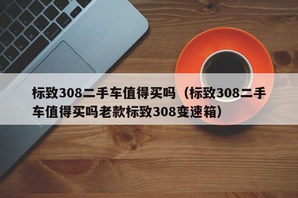 标致308二手车值得买吗（标致308二手车值得买吗老款标致308变速箱）