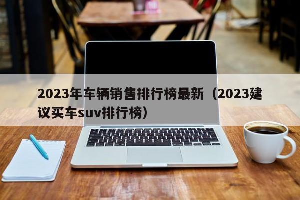 2023年车辆销售排行榜最新（2023建议买车suv排行榜）