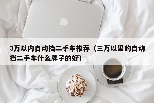 3万以内自动挡二手车推荐（三万以里的自动挡二手车什么牌子的好）