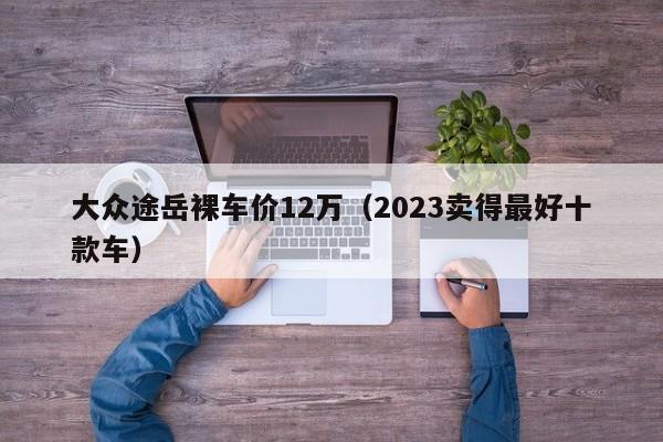 大众途岳裸车价12万（2023卖得最好十款车）