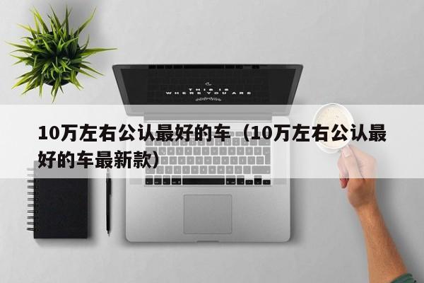 10万左右公认最好的车（10万左右公认最好的车最新款）