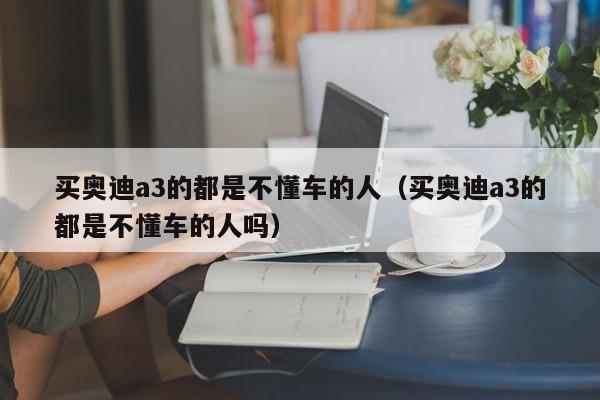 买奥迪a3的都是不懂车的人（买奥迪a3的都是不懂车的人吗）