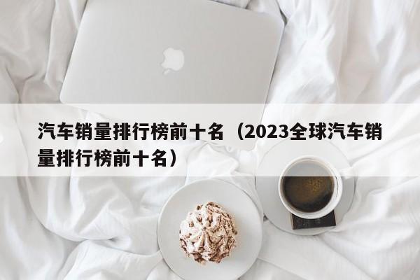 汽车销量排行榜前十名（2023全球汽车销量排行榜前十名）