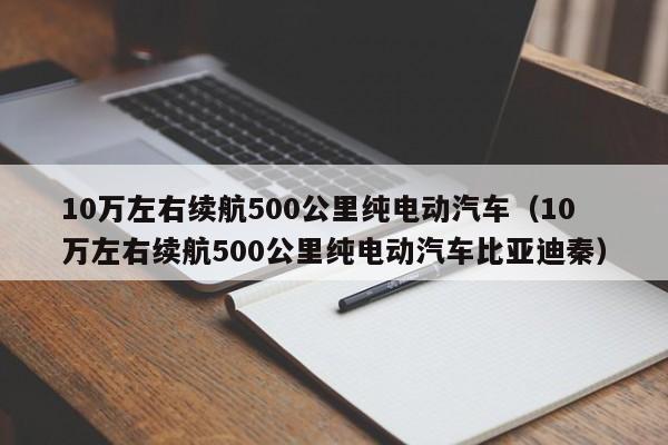 10万左右续航500公里纯电动汽车（10万左右续航500公里纯电动汽车比亚迪秦）