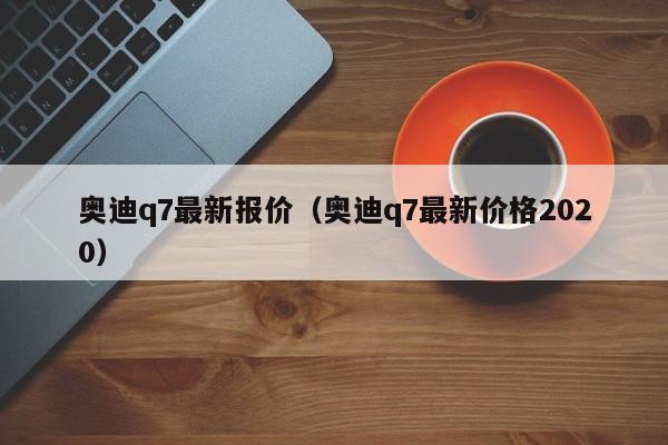 奥迪q7最新报价（奥迪q7最新价格2020）