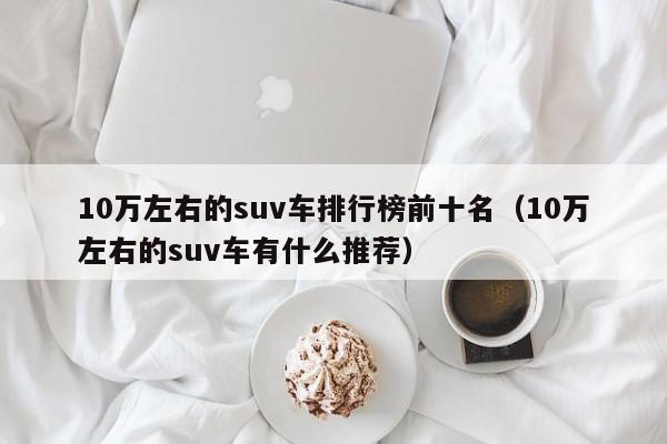 10万左右的suv车排行榜前十名（10万左右的suv车有什么推荐）