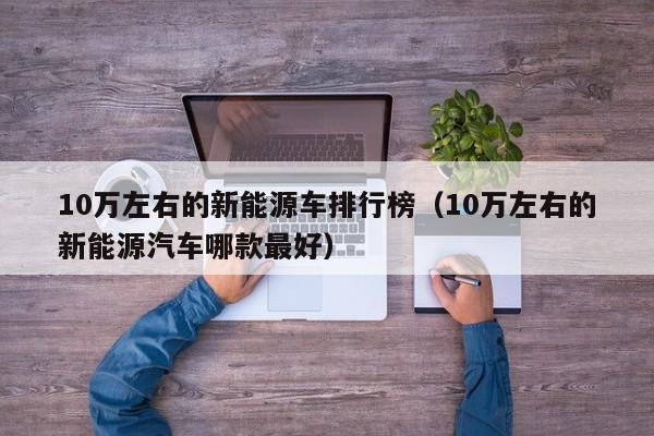 10万左右的新能源车排行榜（10万左右的新能源汽车哪款最好）