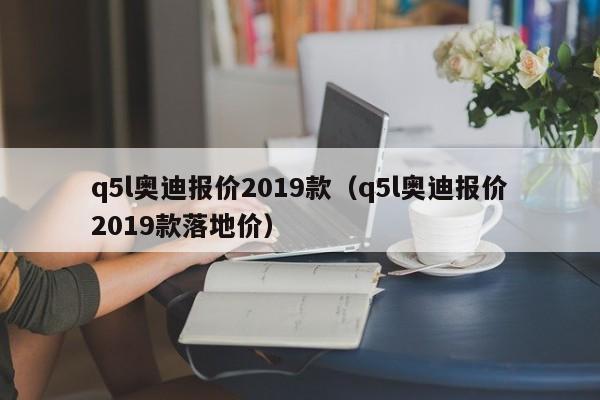 q5l奥迪报价2019款（q5l奥迪报价2019款落地价）