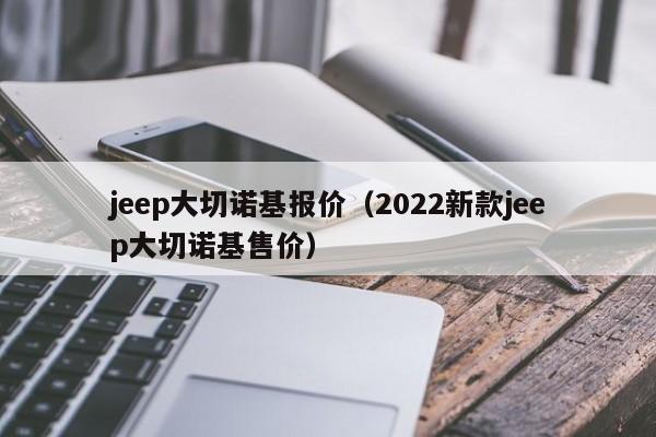 jeep大切诺基报价（2022新款jeep大切诺基售价）