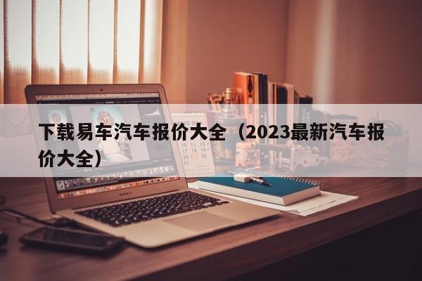 下载易车汽车报价大全（2023最新汽车报价大全）