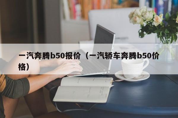 一汽奔腾b50报价（一汽轿车奔腾b50价格）