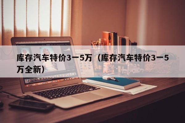 库存汽车特价3一5万（库存汽车特价3一5万全新）