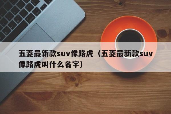 五菱最新款suv像路虎（五菱最新款suv像路虎叫什么名字）