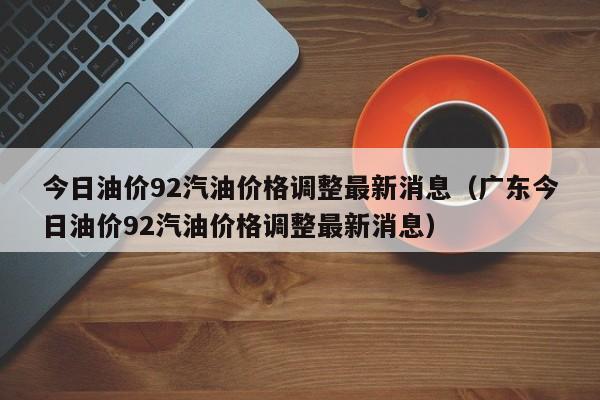 今日油价92汽油价格调整最新消息（广东今日油价92汽油价格调整最新消息）