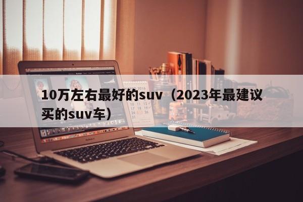 10万左右最好的suv（2023年最建议买的suv车）