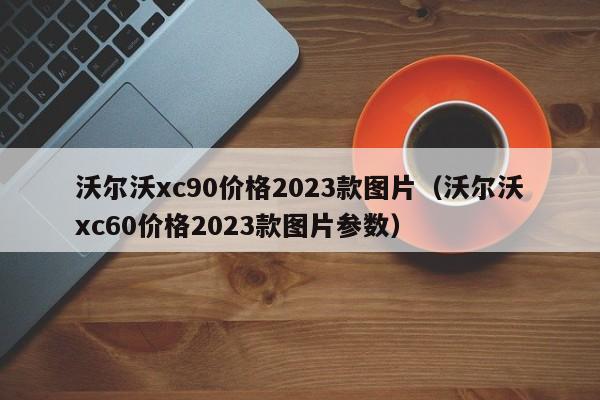 沃尔沃xc90价格2023款图片（沃尔沃xc60价格2023款图片参数）