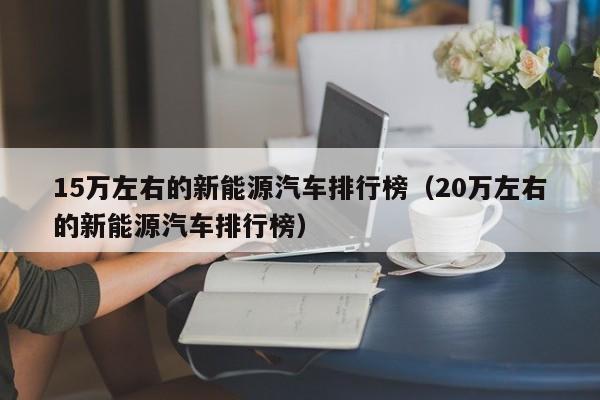 15万左右的新能源汽车排行榜（20万左右的新能源汽车排行榜）