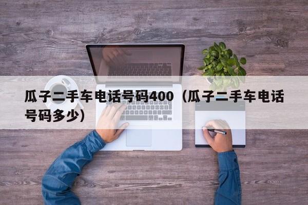 瓜子二手车电话号码400（瓜子二手车电话号码多少）