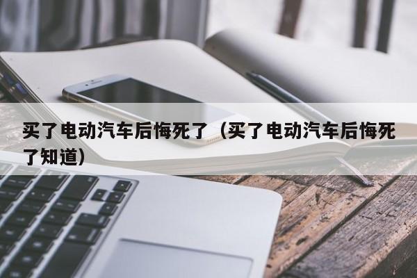 买了电动汽车后悔死了（买了电动汽车后悔死了知道）