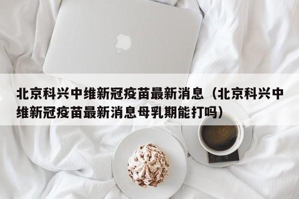 北京科兴中维新冠疫苗最新消息（北京科兴中维新冠疫苗最新消息母乳期能打吗）