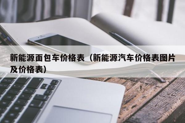 新能源面包车价格表（新能源汽车价格表图片及价格表）