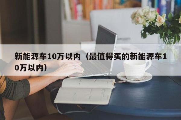 新能源车10万以内（最值得买的新能源车10万以内）