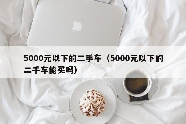 5000元以下的二手车（5000元以下的二手车能买吗）