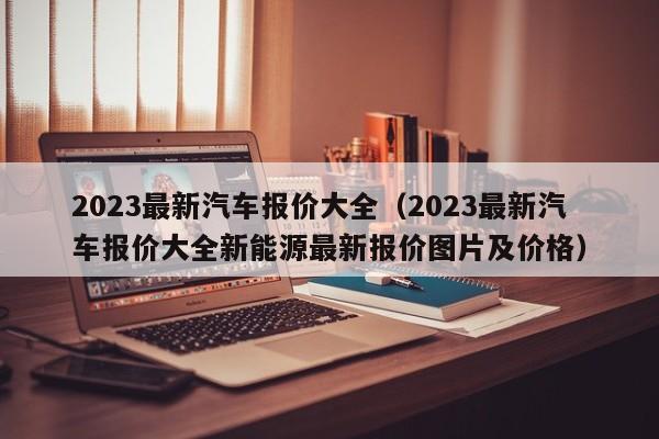 2023最新汽车报价大全（2023最新汽车报价大全新能源最新报价图片及价格）