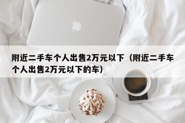 附近二手车个人出售2万元以下（附近二手车个人出售2万元以下的车）