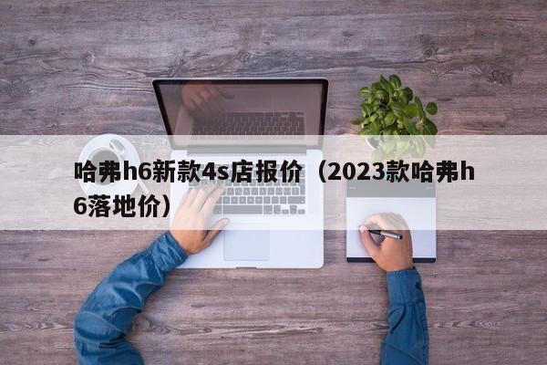 哈弗h6新款4s店报价（2023款哈弗h6落地价）